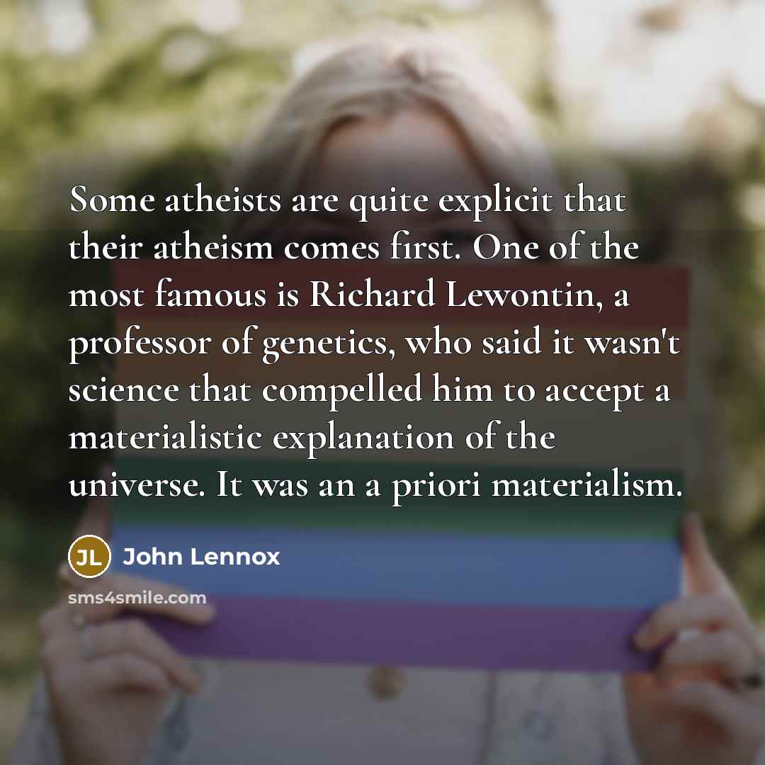 “Some atheists are quite explicit that their atheism comes first. One of the most famous is Richard Lewontin, a professor of genetics, who said it wasn't science that compelled him to accept a materialistic explanation of the universe. It was an a priori materialism.” quote by John Lennox
