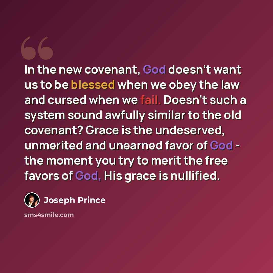 “In the new covenant, God doesn't want us to be blessed when we obey the law and cursed when we fail. Doesn't such a system sound awfully similar to the old covenant? Grace is the undeserved, unmerited and unearned favor of God - the moment you try to merit the free favors of God, His grace is…” quote by Joseph Prince