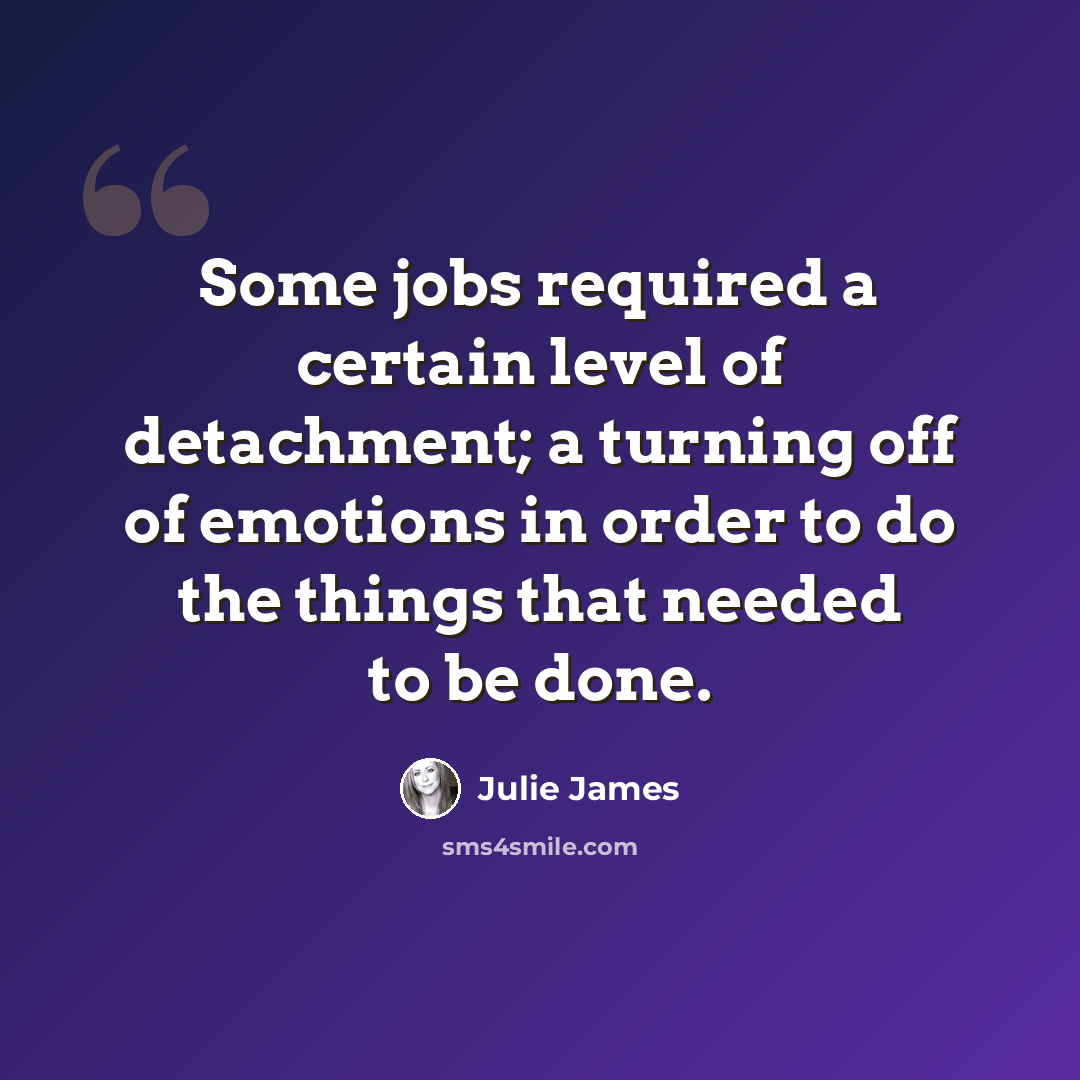 “Some jobs required a certain level of detachment; a turning off of emotions in order to do the things that needed to be done.” quote by Julie James