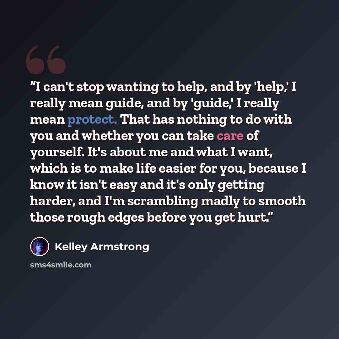“I can't stop wanting to help, and by 'help,' I really mean guide, and by 'guide,' I really mean protect. That has nothing to do with you and whether you can take care of yourself. It's about me and what I want, which is to make life easier for you, because I know it isn't easy and it's only…” quote by Kelley Armstrong