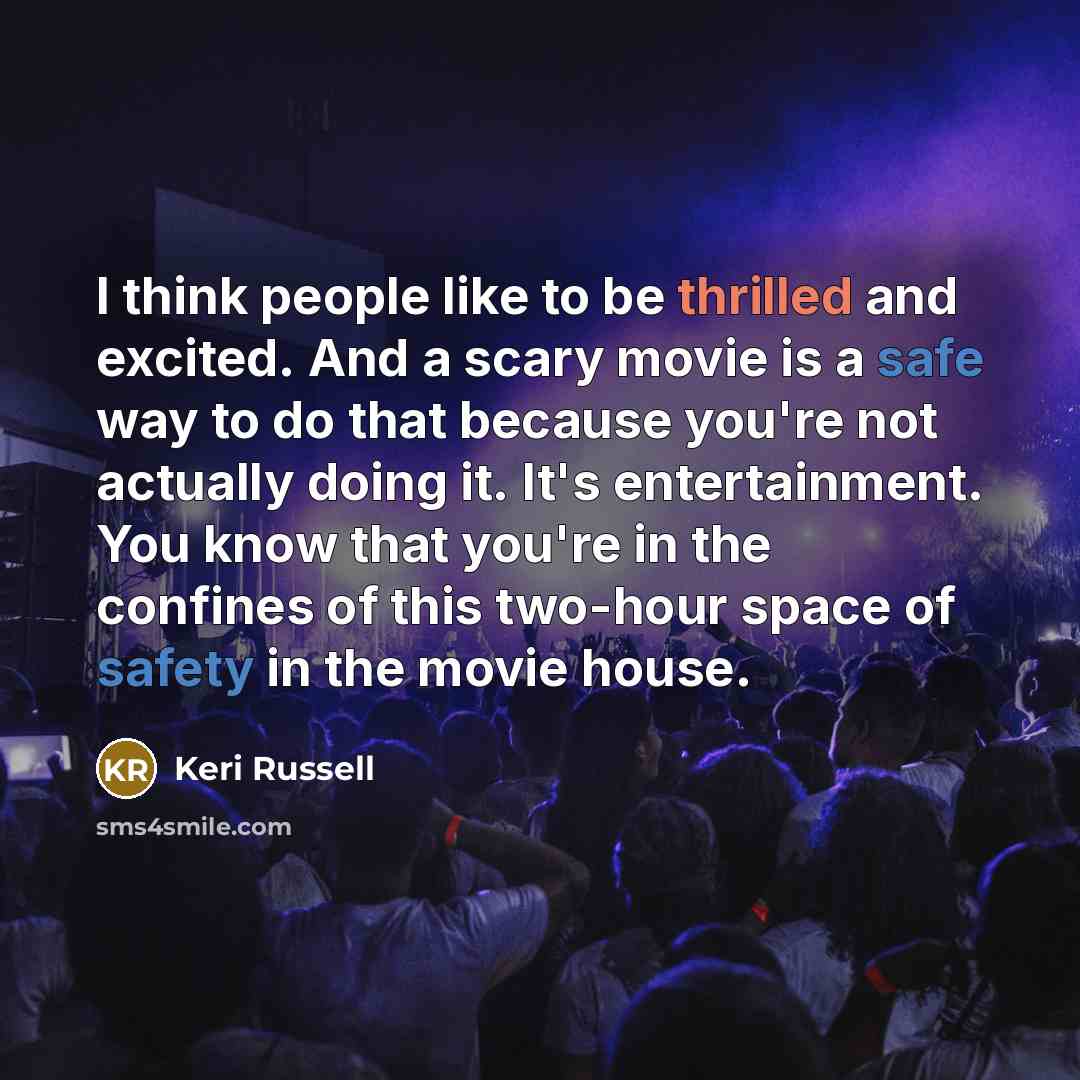 “I think people like to be thrilled and excited. And a scary movie is a safe way to do that because you're not actually doing it. It's entertainment. You know that you're in the confines of this two-hour space of safety in the movie house.” quote by Keri Russell