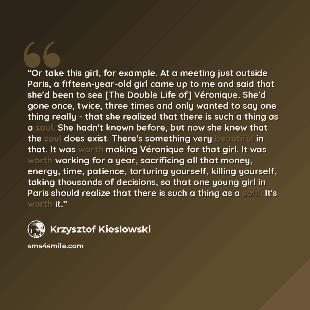 “Or take this girl, for example. At a meeting just outside Paris, a fifteen-year-old girl came up to me and said that she'd been to see [The Double Life of] Véronique. She'd gone once, twice, three times and only wanted to say one thing really - that she realized that there is such a thing as a…” quote by Krzysztof Kieślowski