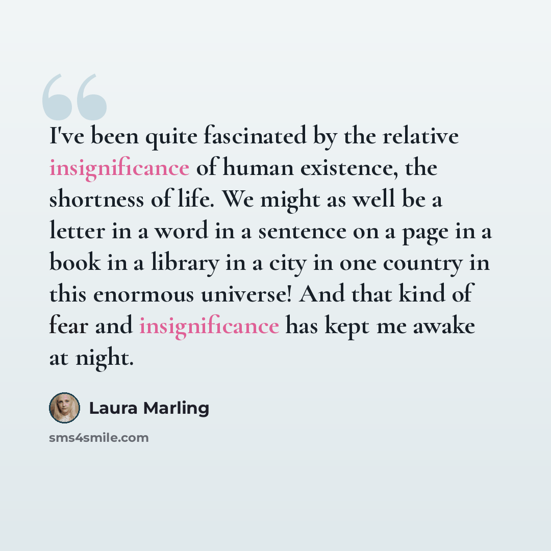 “I've been quite fascinated by the relative insignificance of human existence, the shortness of life. We might as well be a letter in a word in a sentence on a page in a book in a library in a city in one country in this enormous universe! And that kind of fear and insignificance has kept me awake…” quote by Laura Marling
