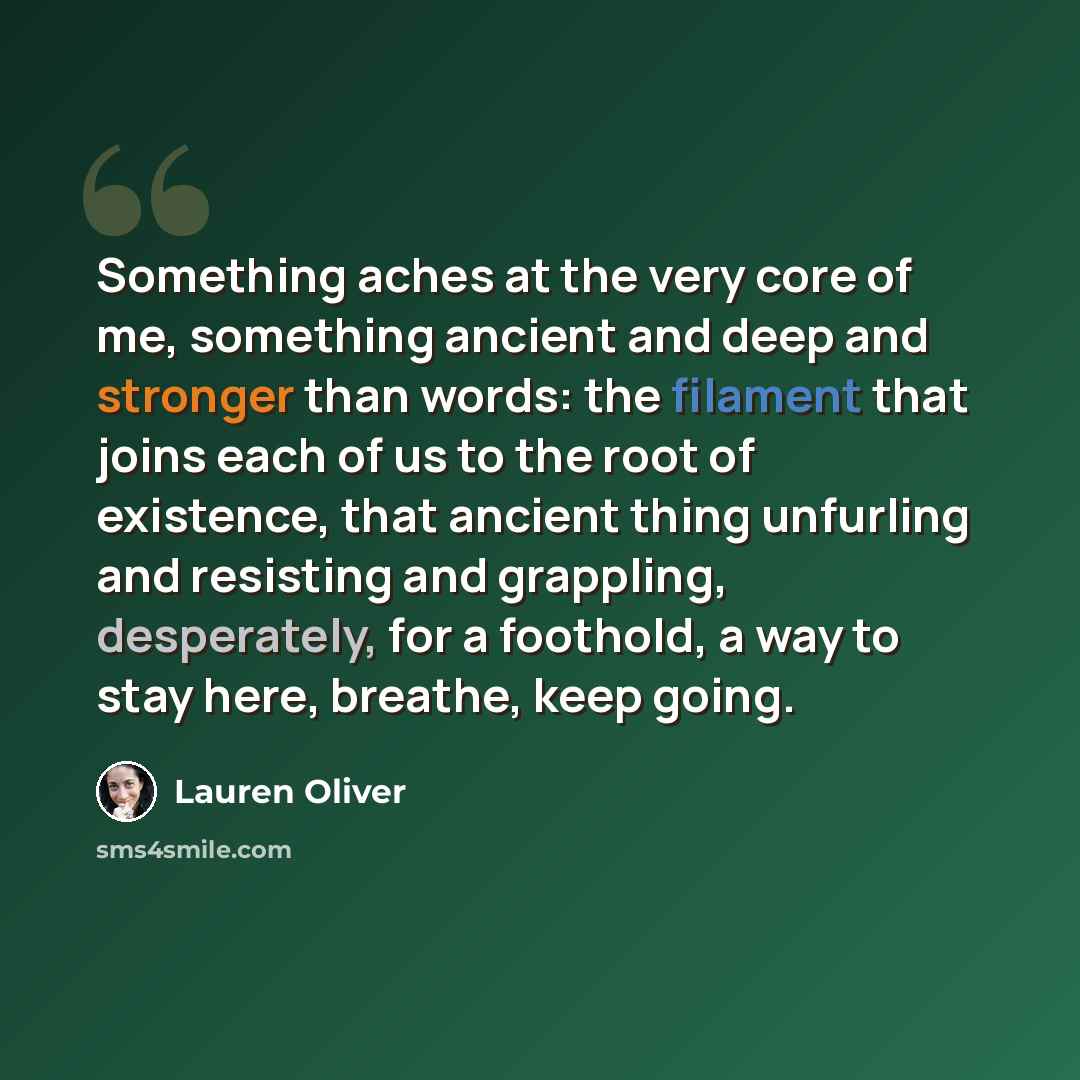 “Something aches at the very core of me, something ancient and deep and stronger than words: the filament that joins each of us to the root of existence, that ancient thing unfurling and resisting and grappling, desperately, for a foothold, a way to stay here, breathe, keep going.” quote by Lauren Oliver