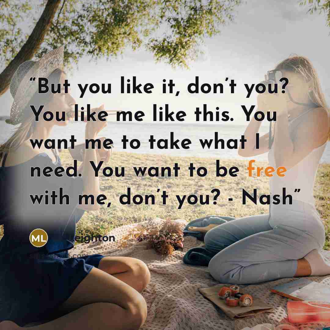 “But you like it, don’t you? You like me like this. You want me to take what I need. You want to be free with me, don’t you? - Nash” quote by M. Leighton