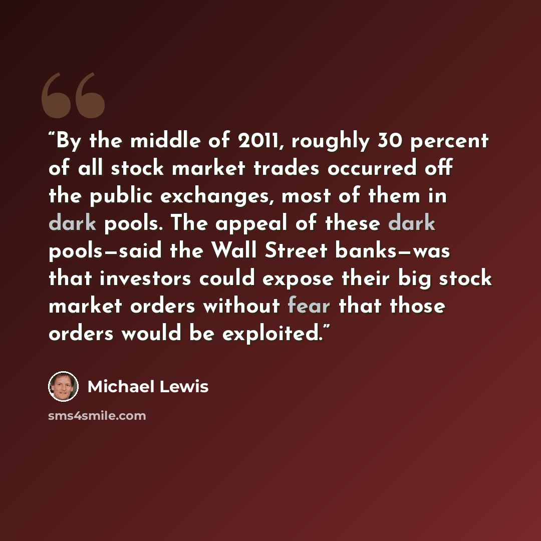“By the middle of 2011, roughly 30 percent of all stock market trades occurred off the public exchanges, most of them in dark pools. The appeal of these dark pools—said the Wall Street banks—was that investors could expose their big stock market orders without fear that those orders would be…” quote by Michael Lewis