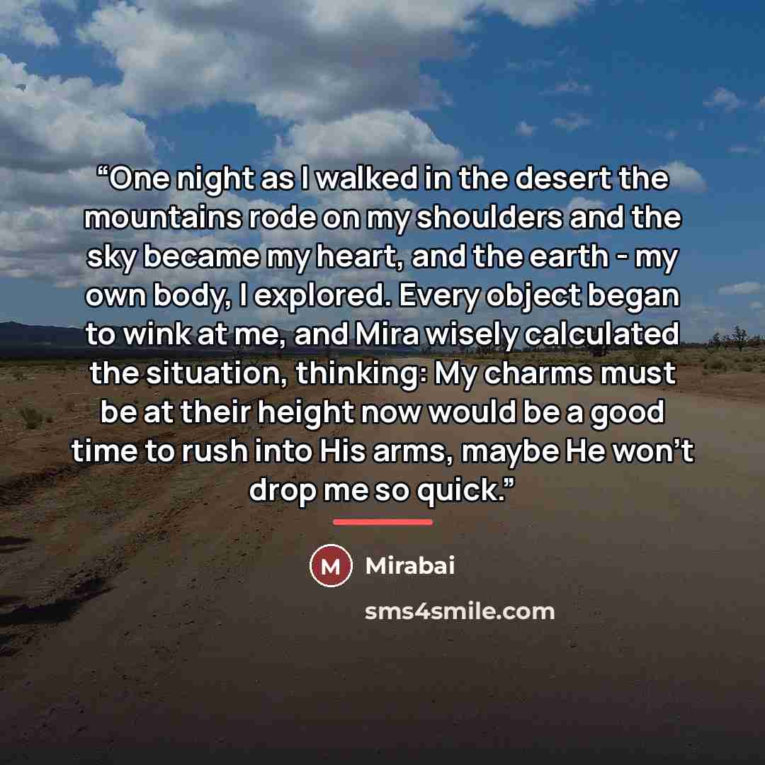 “One night as I walked in the desert the mountains rode on my shoulders and the sky became my heart, and the earth - my own body, I explored. Every object began to wink at me, and Mira wisely calculated the situation, thinking: My charms must be at their height now would be a good time to rush into…” quote by Mirabai