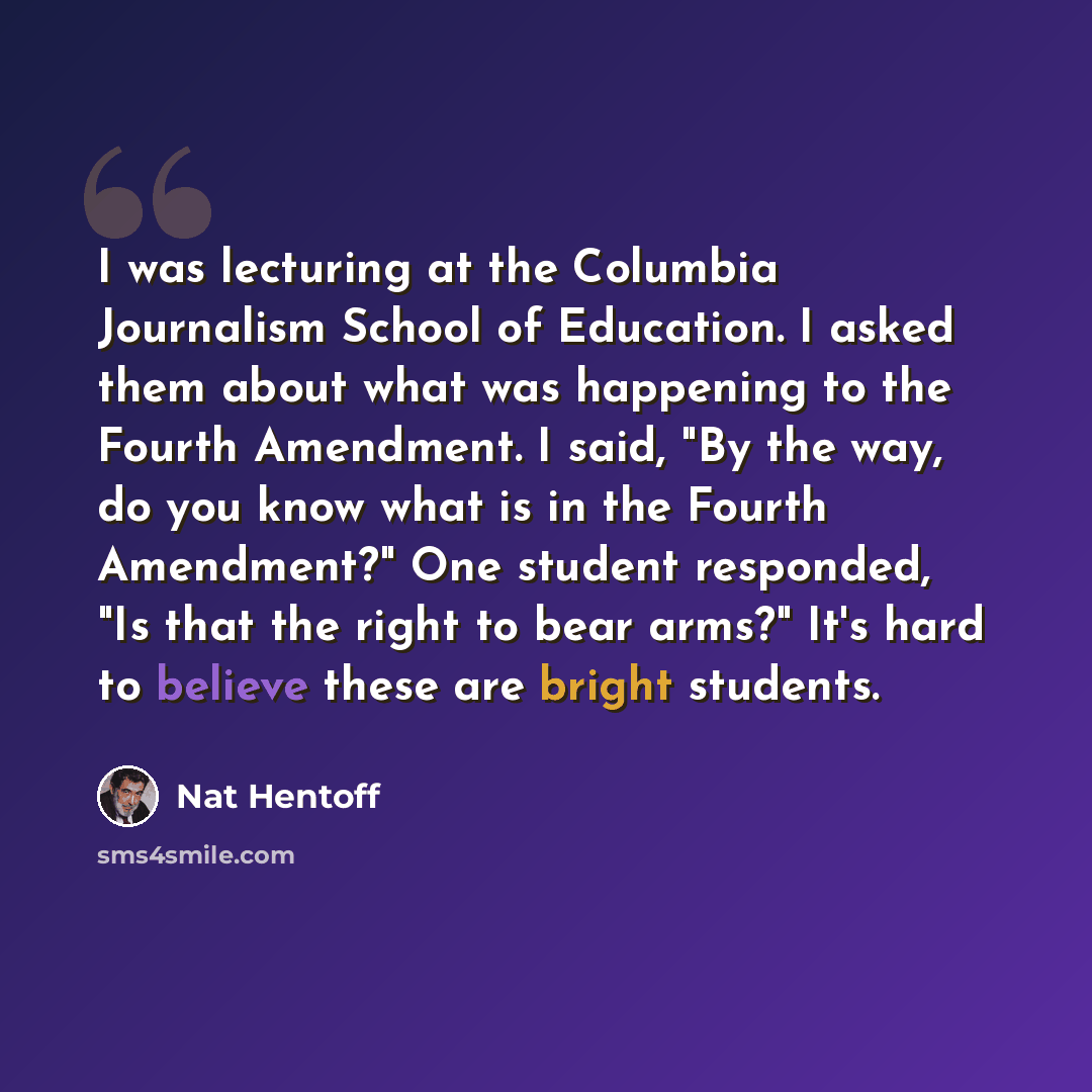 “I was lecturing at the Columbia Journalism School of Education. I asked them about what was happening to the Fourth Amendment. I said, "By the way, do you know what is in the Fourth Amendment?" One student responded, "Is that the right to bear arms?" It's hard to believe these are bright students.” quote by Nat Hentoff