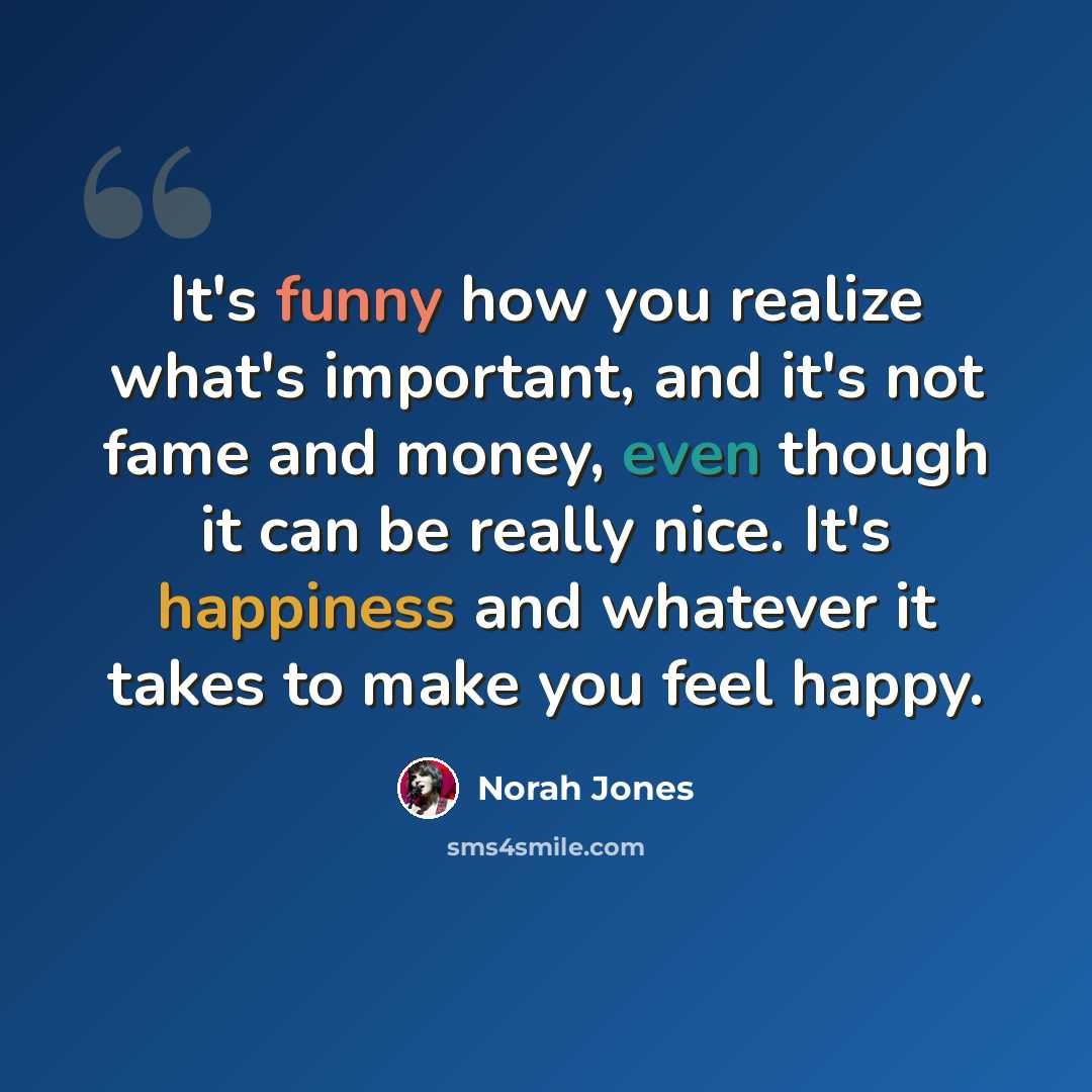 “It's funny how you realize what's important, and it's not fame and money, even though it can be really nice. It's happiness and whatever it takes to make you feel happy.” quote by Norah Jones