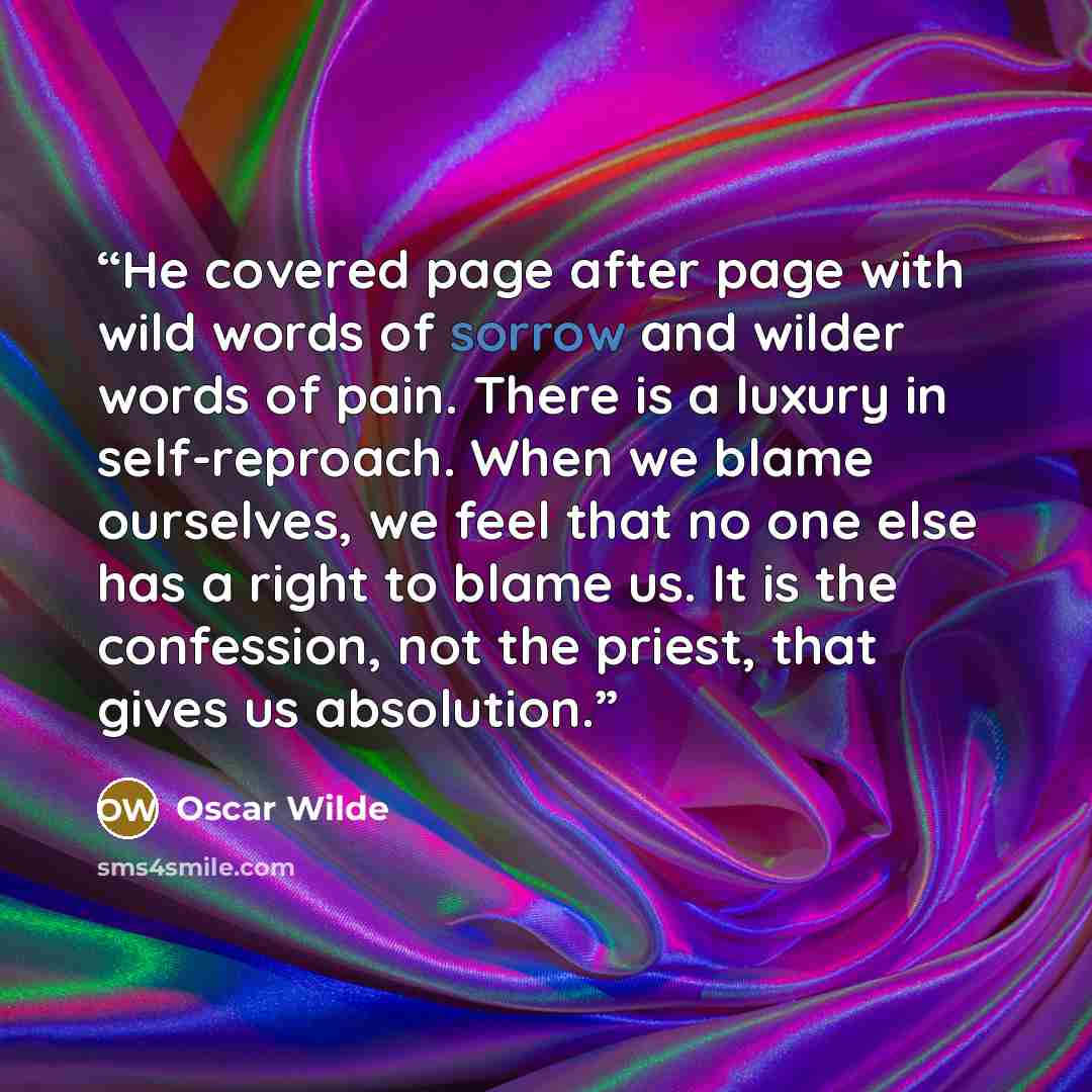 “He covered page after page with wild words of sorrow and wilder words of pain. There is a luxury in self-reproach. When we blame ourselves, we feel that no one else has a right to blame us. It is the confession, not the priest, that gives us absolution.” quote by Oscar Wilde