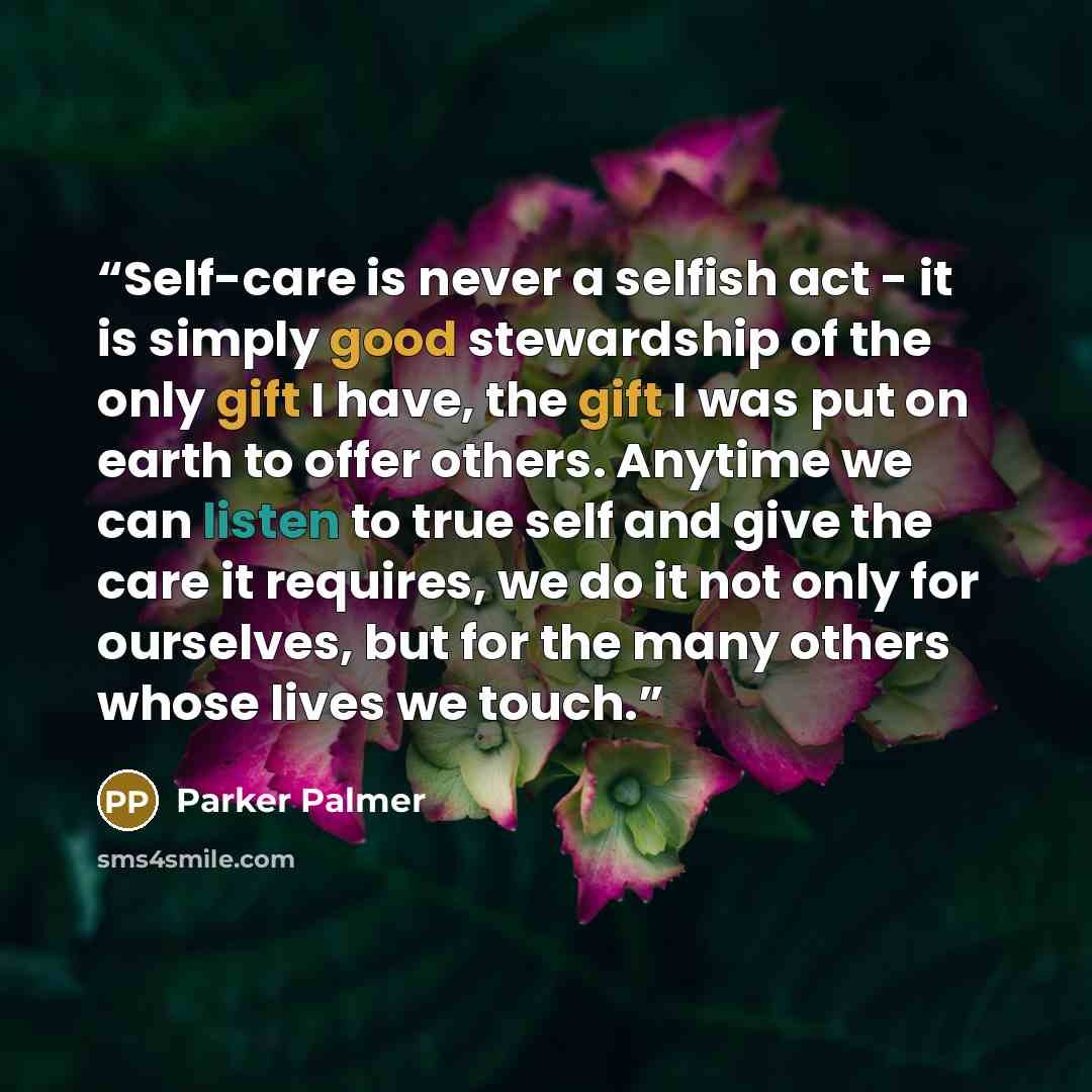 “Self-care is never a selfish act - it is simply good stewardship of the only gift I have, the gift I was put on earth to offer others. Anytime we can listen to true self and give the care it requires, we do it not only for ourselves, but for the many others whose lives we touch.” quote by Parker Palmer