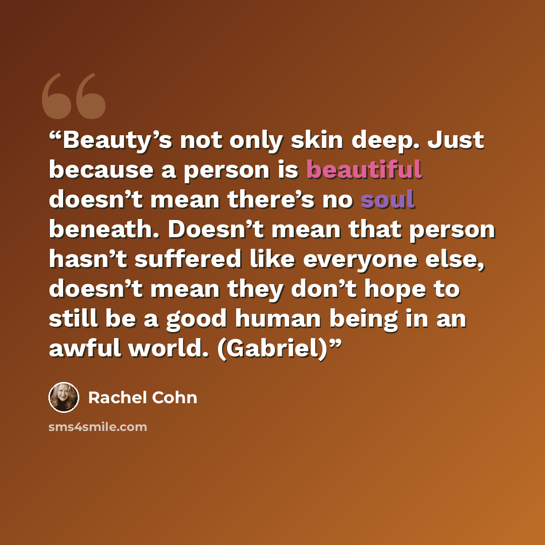 “Beauty’s not only skin deep. Just because a person is beautiful doesn’t mean there’s no soul beneath. Doesn’t mean that person hasn’t suffered like everyone else, doesn’t mean they don’t hope to still be a good human being in an awful world. (Gabriel)” quote by Rachel Cohn