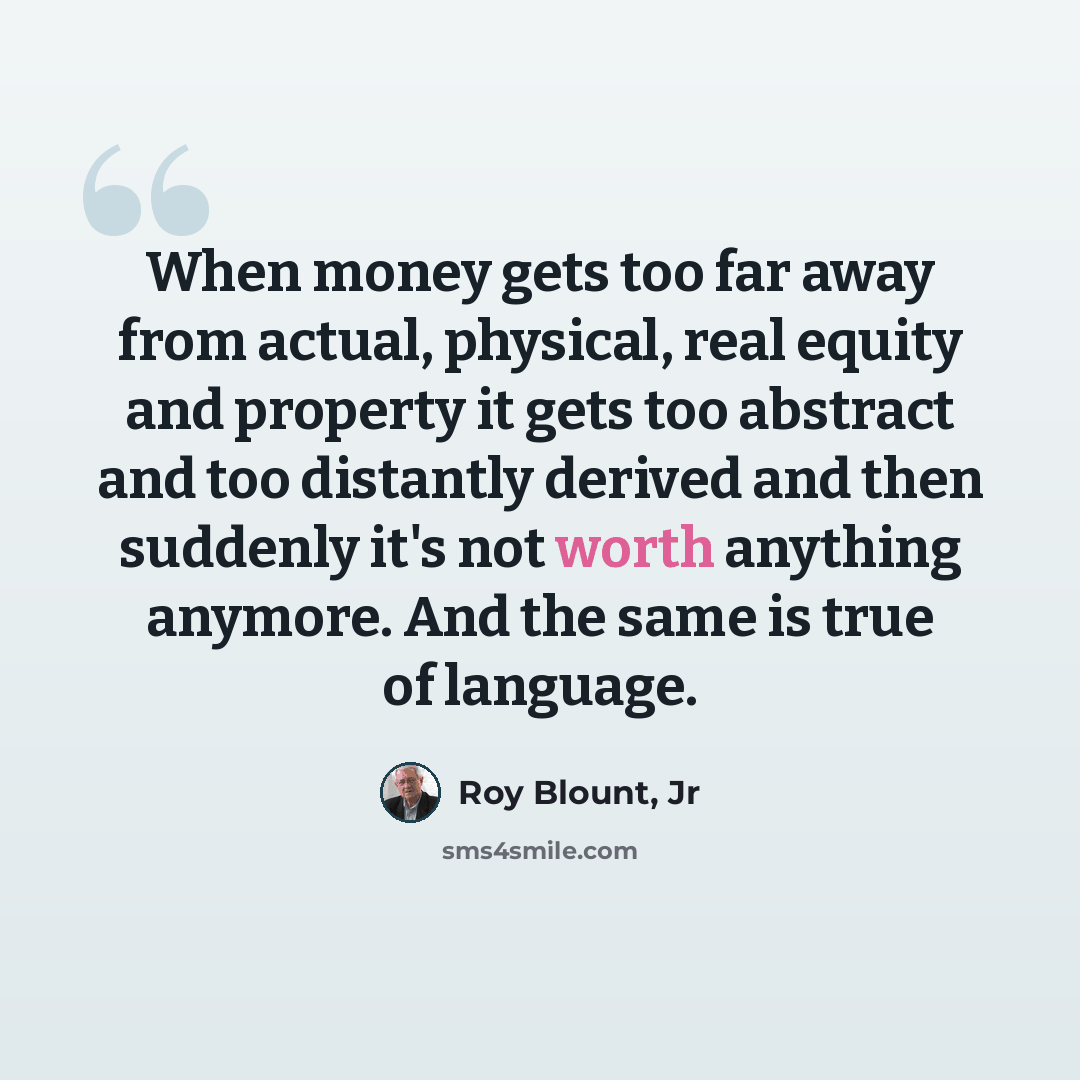 “When money gets too far away from actual, physical, real equity and property it gets too abstract and too distantly derived and then suddenly it's not worth anything anymore. And the same is true of language.” quote by Roy Blount, Jr