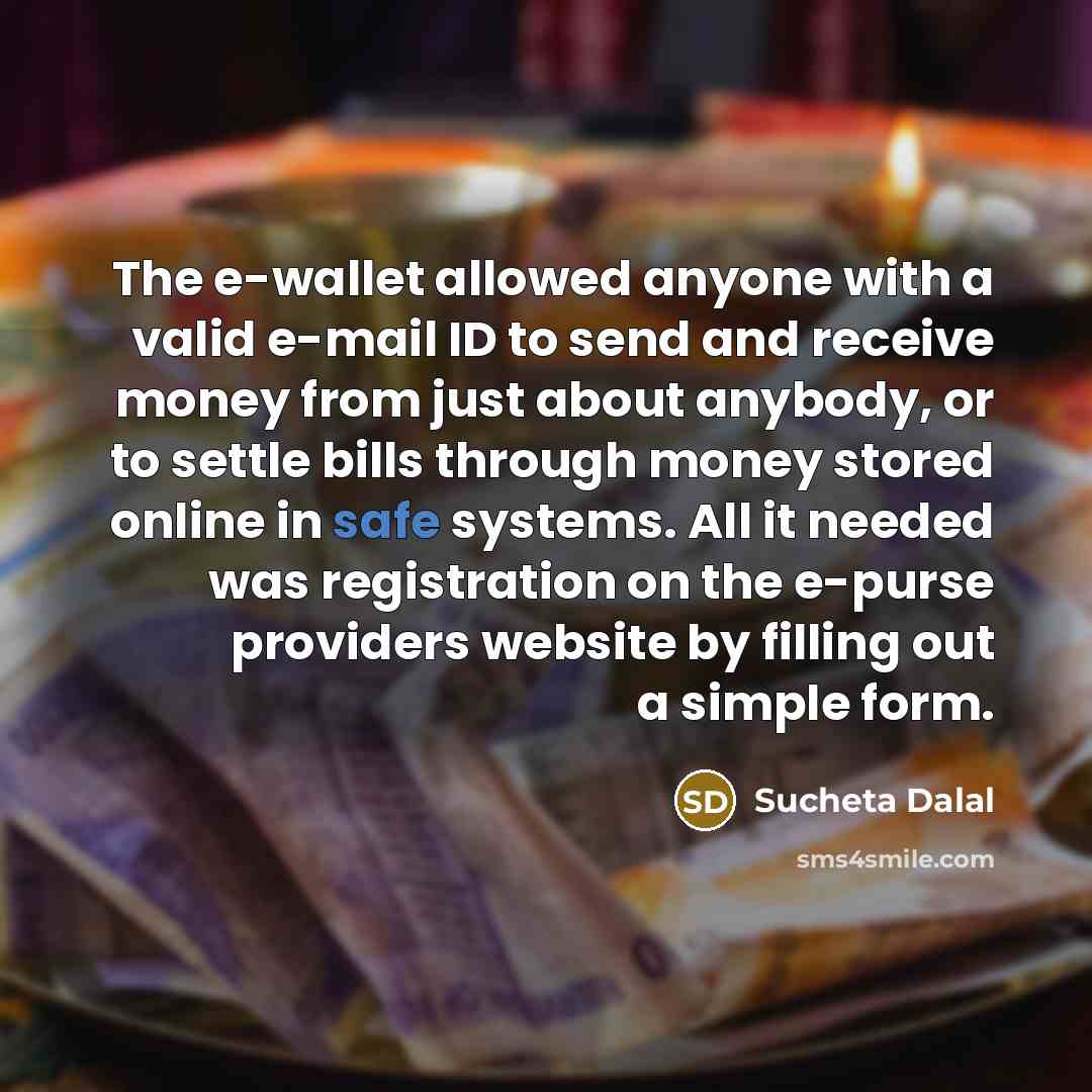 “The e-wallet allowed anyone with a valid e-mail ID to send and receive money from just about anybody, or to settle bills through money stored online in safe systems. All it needed was registration on the e-purse providers website by filling out a simple form.” quote by Sucheta Dalal