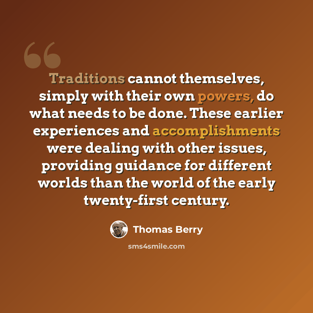 “Traditions cannot themselves, simply with their own powers, do what needs to be done. These earlier experiences and accomplishments were dealing with other issues, providing guidance for different worlds than the world of the early twenty-first century.” quote by Thomas Berry