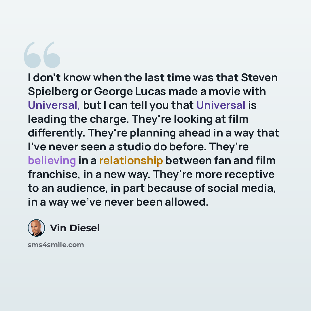 “I don't know when the last time was that Steven Spielberg or George Lucas made a movie with Universal, but I can tell you that Universal is leading the charge. They're looking at film differently. They're planning ahead in a way that I've never seen a studio do before. They're believing in a…” quote by Vin Diesel