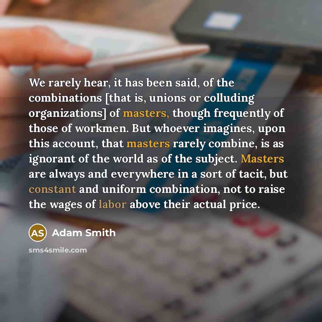 “We rarely hear, it has been said, of the combinations [that is, unions or colluding organizations] of masters, though frequently of those of workmen. But whoever imagines, upon this account, that masters rarely combine, is as ignorant of the world as of the subject. Masters are always and…” quote by Adam Smith