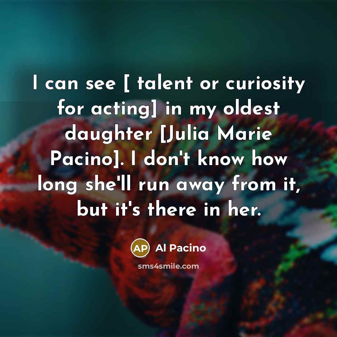 “I can see [ talent or curiosity for acting] in my oldest daughter [Julia Marie Pacino]. I don't know how long she'll run away from it, but it's there in her.” quote by Al Pacino