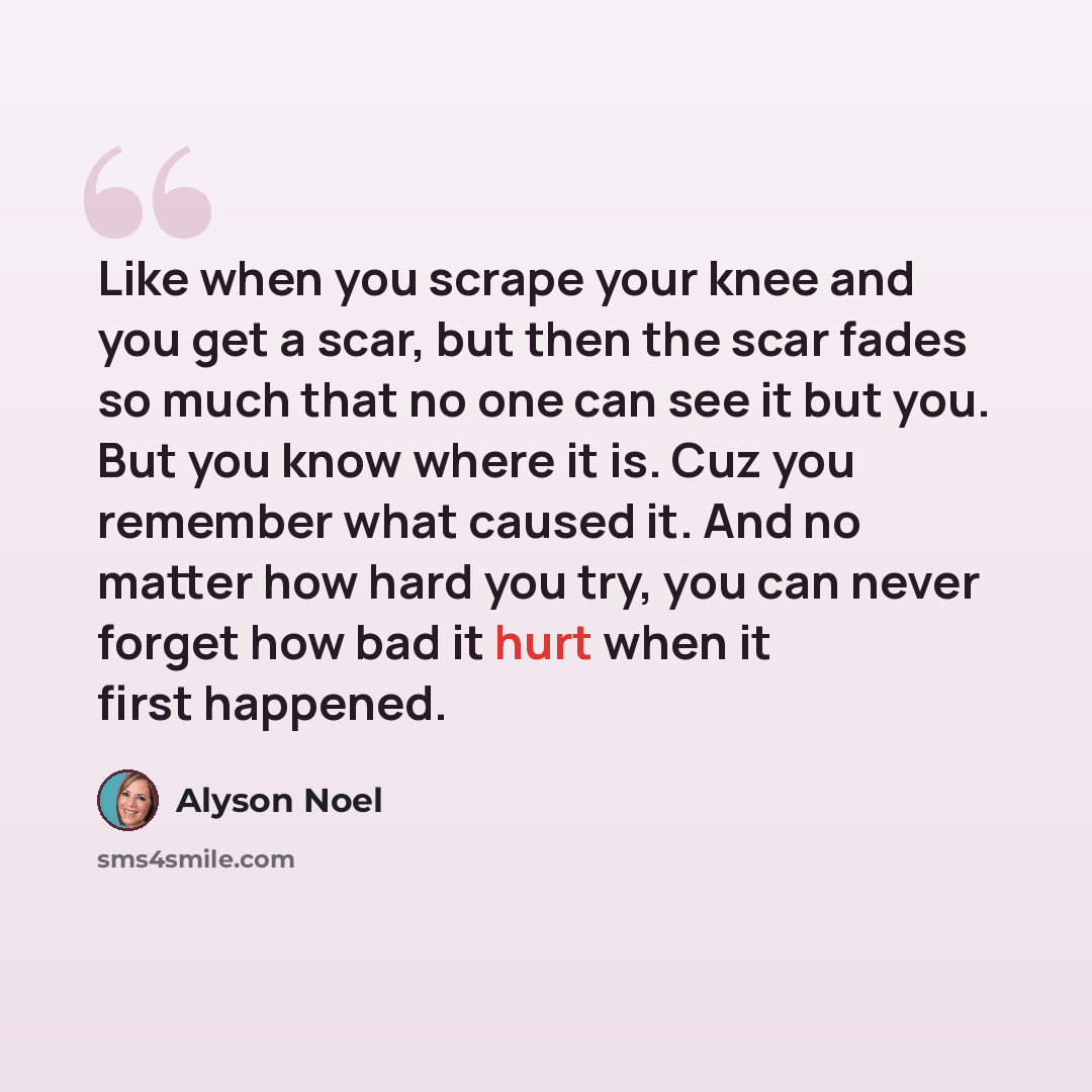 “Like when you scrape your knee and you get a scar, but then the scar fades so much that no one can see it but you. But you know where it is. Cuz you remember what caused it. And no matter how hard you try, you can never forget how bad it hurt when it first happened.” quote by Alyson Noel