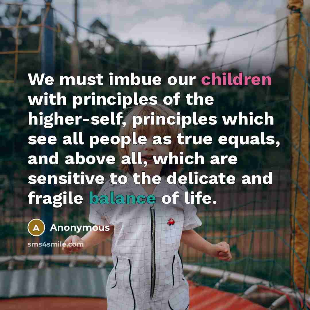 “We must imbue our children with principles of the higher-self, principles which see all people as true equals, and above all, which are sensitive to the delicate and fragile balance of life.” quote by Anonymous