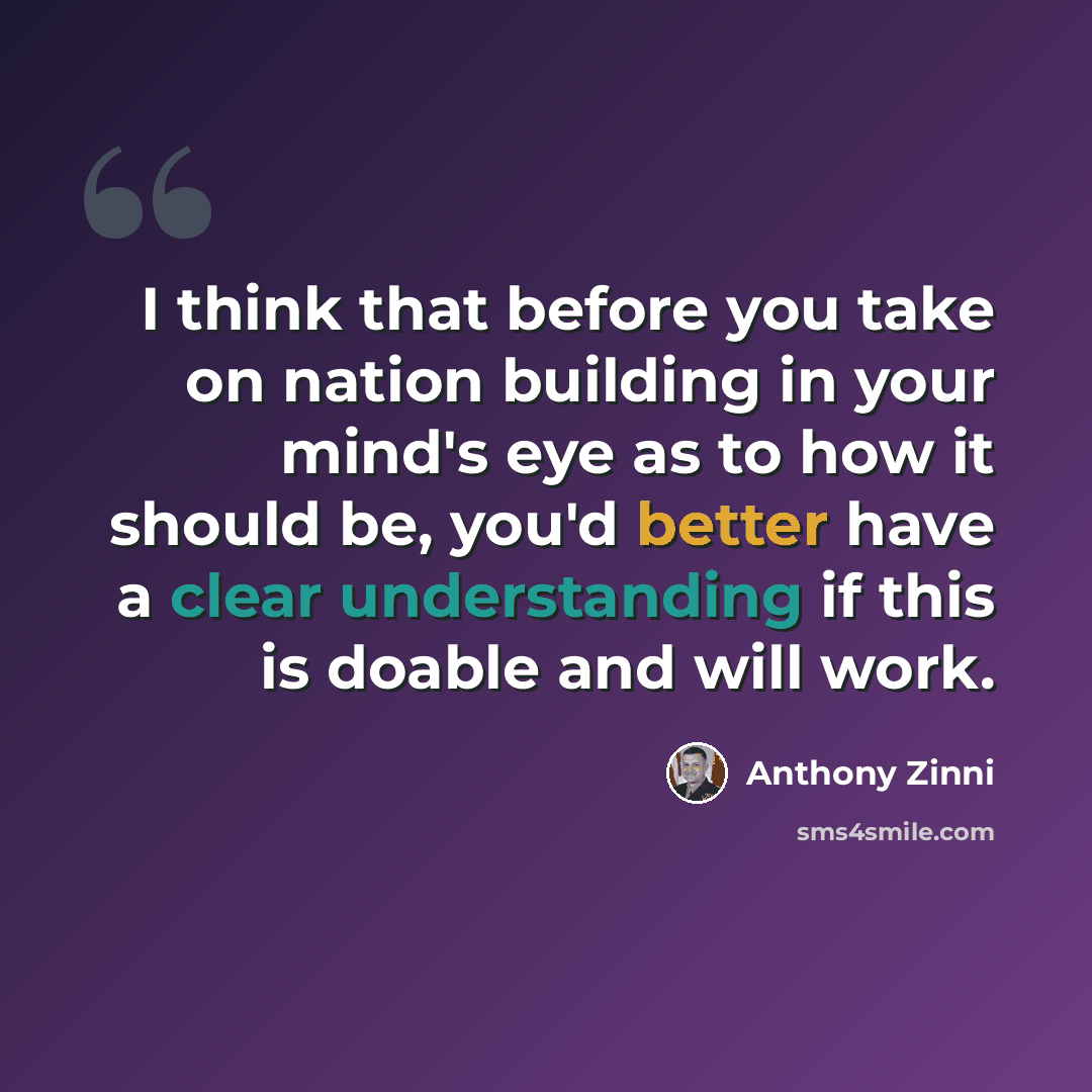 “I think that before you take on nation building in your mind's eye as to how it should be, you'd better have a clear understanding if this is doable and will work.” quote by Anthony Zinni