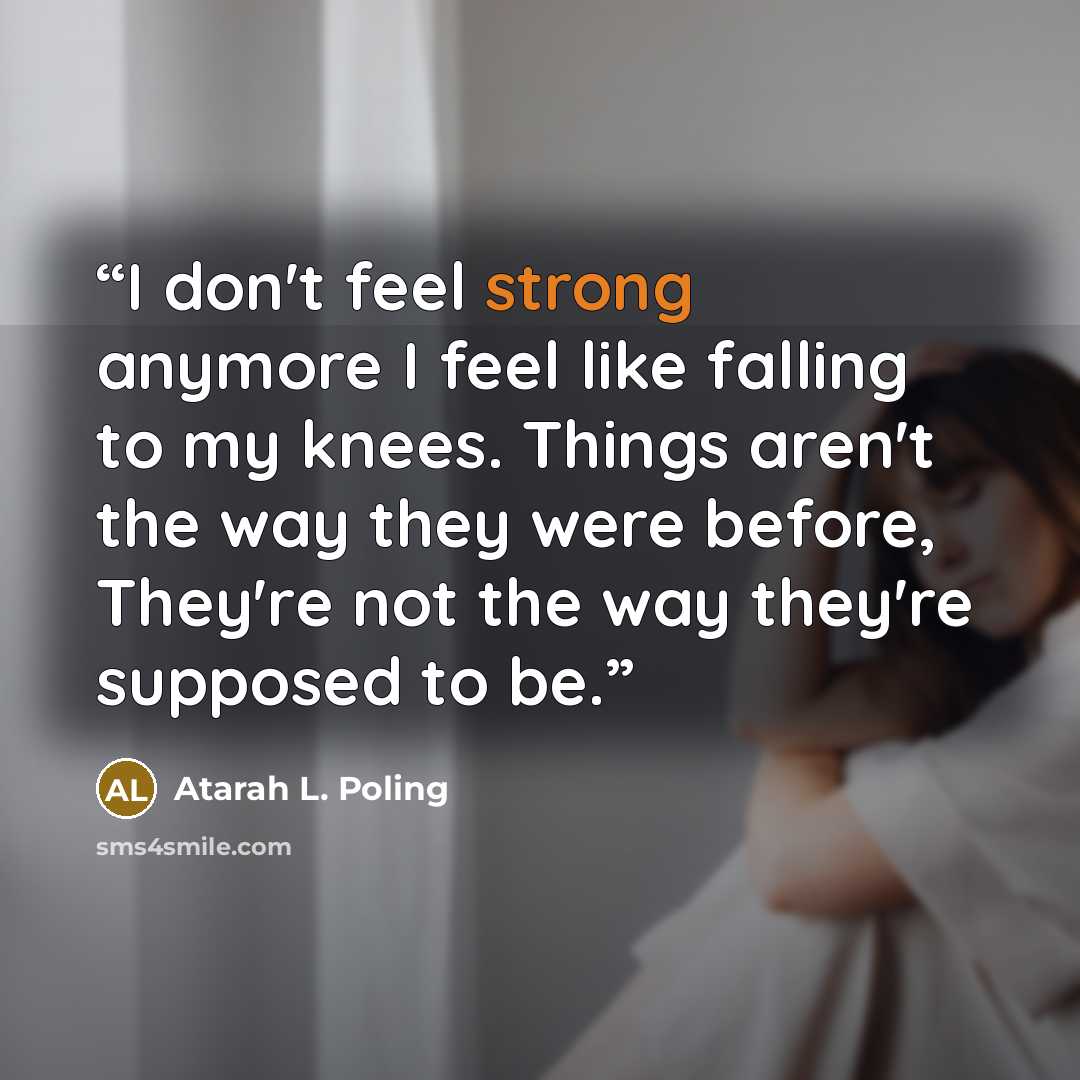 “I don't feel strong anymore I feel like falling to my knees. Things aren't the way they were before, They're not the way they're supposed to be.” quote by Atarah L. Poling
