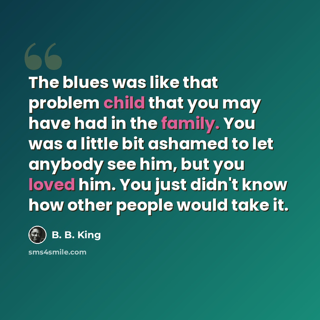 “The blues was like that problem child that you may have had in the family. You was a little bit ashamed to let anybody see him, but you loved him. You just didn't know how other people would take it.” quote by B. B. King