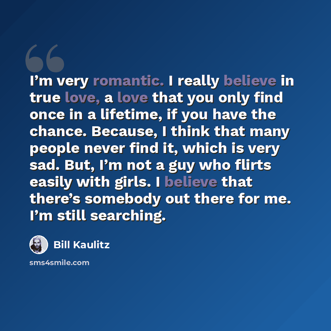 “I’m very romantic. I really believe in true love, a love that you only find once in a lifetime, if you have the chance. Because, I think that many people never find it, which is very sad. But, I’m not a guy who flirts easily with girls. I believe that there’s somebody out there for me. I’m still…” quote by Bill Kaulitz