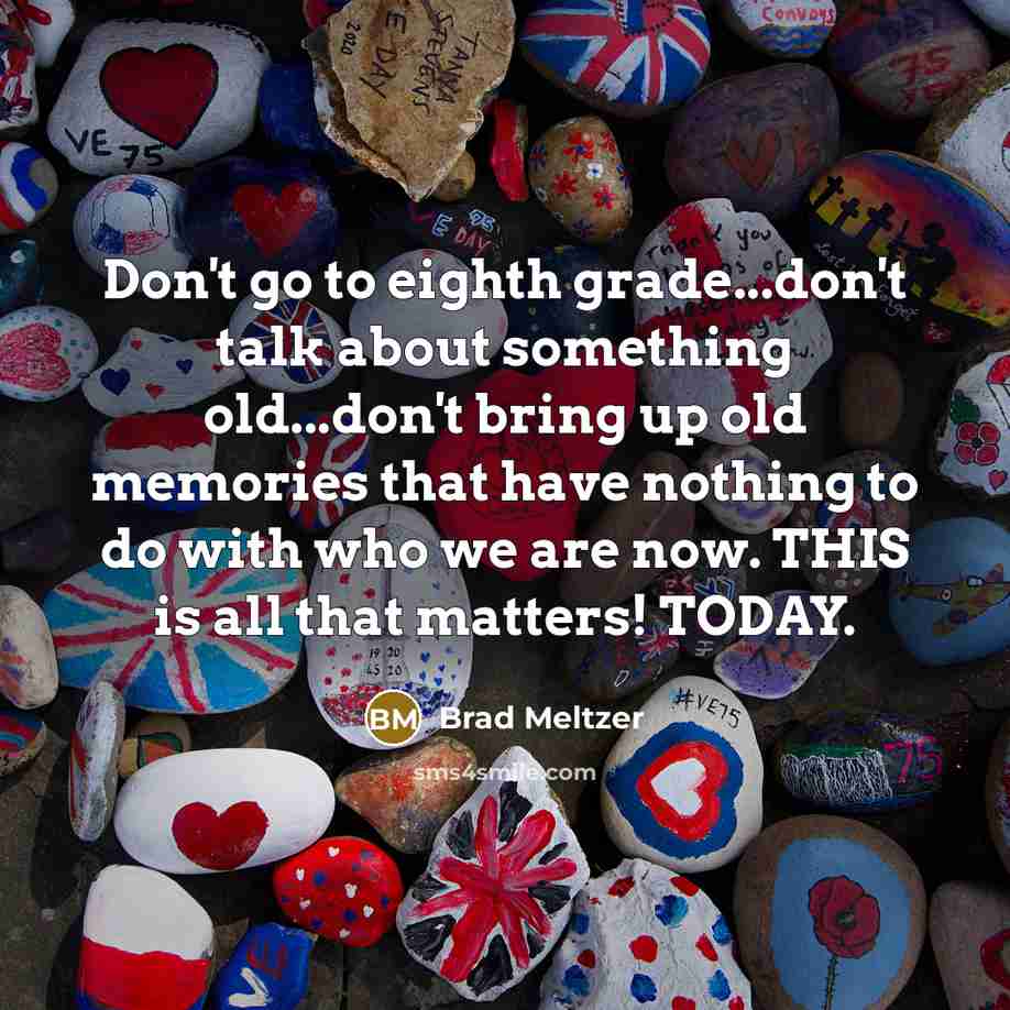 “Don't go to eighth grade...don't talk about something old...don't bring up old memories that have nothing to do with who we are now. THIS is all that matters! TODAY.” quote by Brad Meltzer