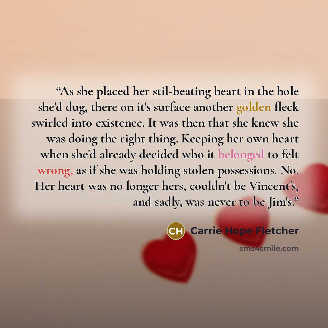 “As she placed her stil-beating heart in the hole she'd dug, there on it's surface another golden fleck swirled into existence. It was then that she knew she was doing the right thing. Keeping her own heart when she'd already decided who it belonged to felt wrong, as if she was holding stolen…” quote by Carrie Hope Fletcher