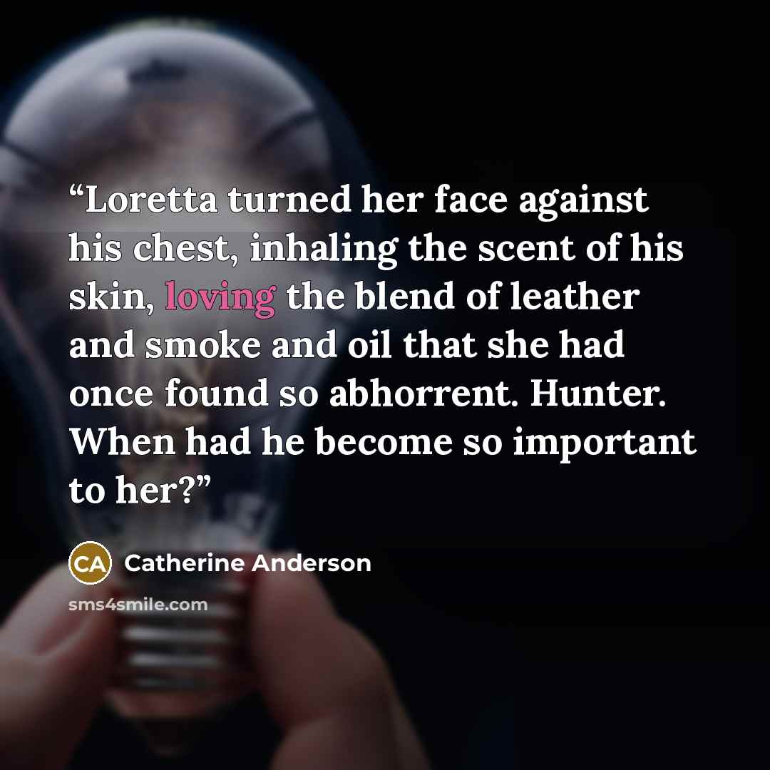 “Loretta turned her face against his chest, inhaling the scent of his skin, loving the blend of leather and smoke and oil that she had once found so abhorrent. Hunter. When had he become so important to her?” quote by Catherine Anderson