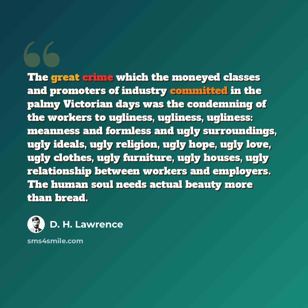 “The great crime which the moneyed classes and promoters of industry committed in the palmy Victorian days was the condemning of the workers to ugliness, ugliness, ugliness: meanness and formless and ugly surroundings, ugly ideals, ugly religion, ugly hope, ugly love, ugly clothes, ugly furniture…” quote by D. H. Lawrence