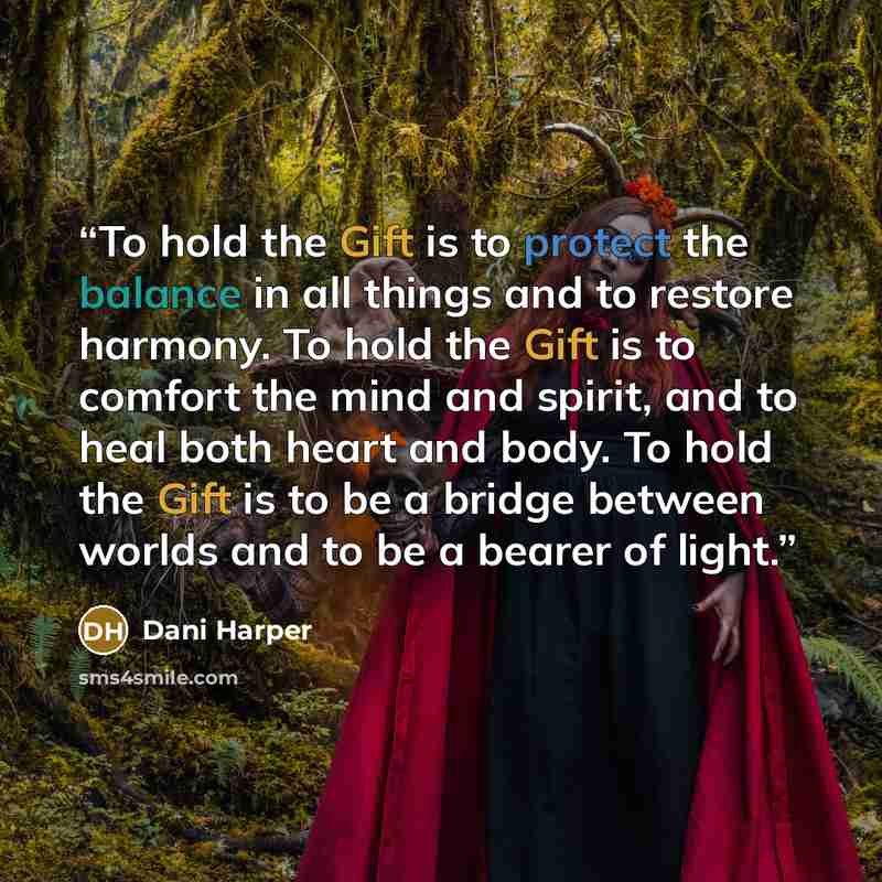 “To hold the Gift is to protect the balance in all things and to restore harmony. To hold the Gift is to comfort the mind and spirit, and to heal both heart and body. To hold the Gift is to be a bridge between worlds and to be a bearer of light.” quote by Dani Harper