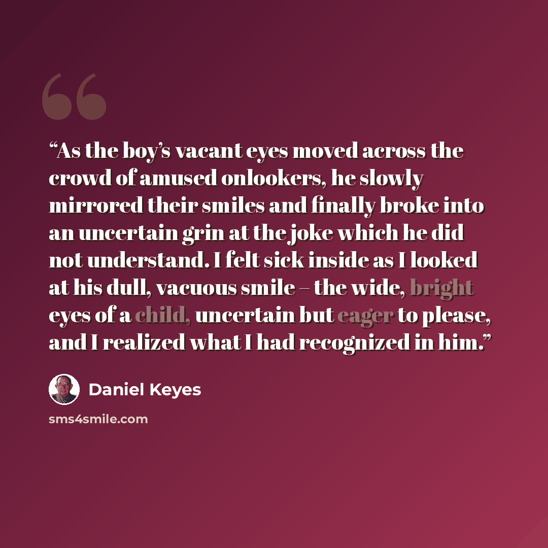 “As the boy’s vacant eyes moved across the crowd of amused onlookers, he slowly mirrored their smiles and finally broke into an uncertain grin at the joke which he did not understand. I felt sick inside as I looked at his dull, vacuous smile – the wide, bright eyes of a child, uncertain but eager…” quote by Daniel Keyes