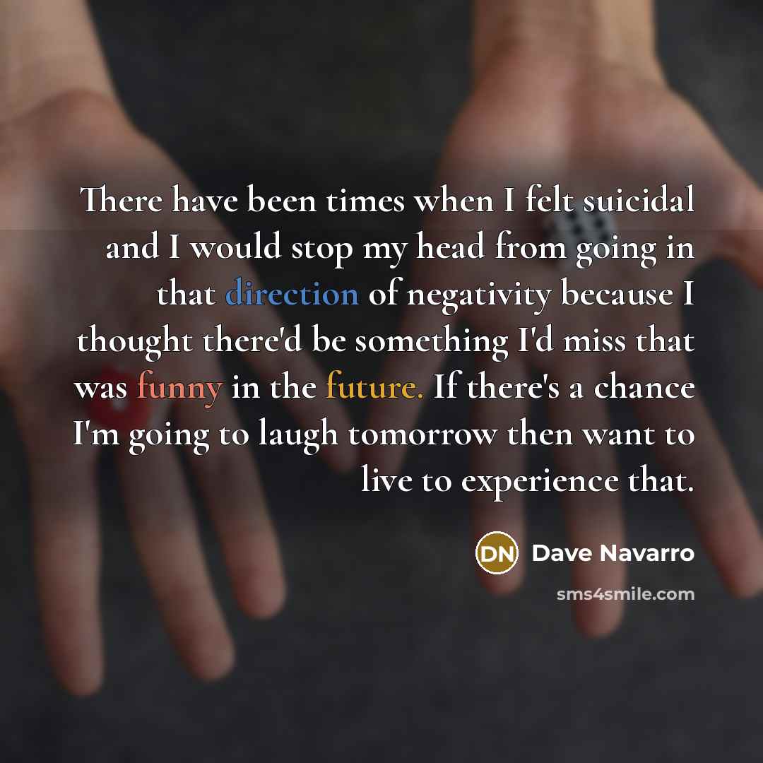 “There have been times when I felt suicidal and I would stop my head from going in that direction of negativity because I thought there'd be something I'd miss that was funny in the future. If there's a chance I'm going to laugh tomorrow then want to live to experience that.” quote by Dave Navarro