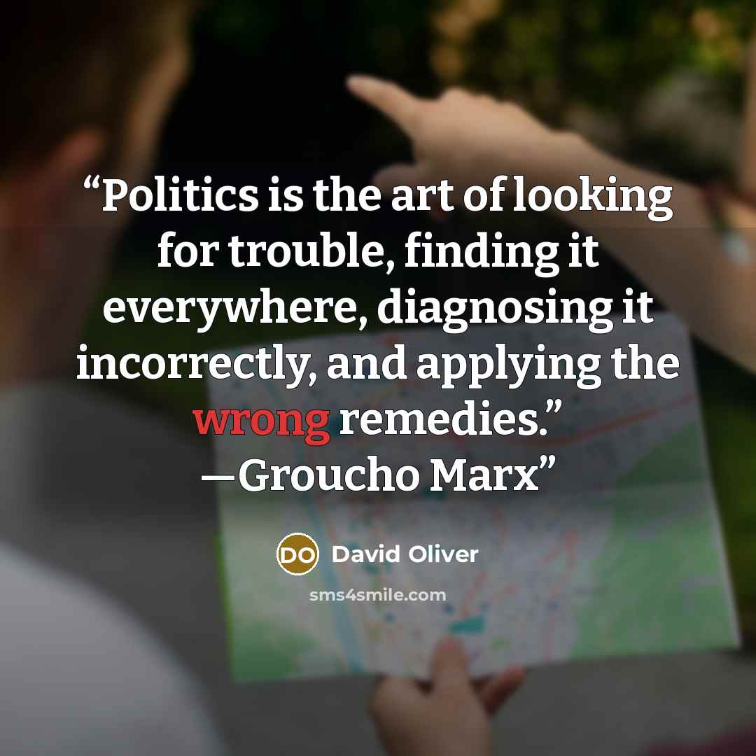 “Politics is the art of looking for trouble, finding it everywhere, diagnosing it incorrectly, and applying the wrong remedies.” —Groucho Marx” quote by David Oliver