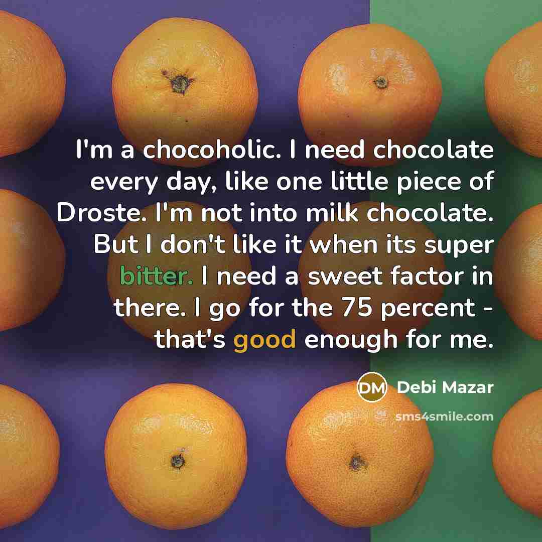 “I'm a chocoholic. I need chocolate every day, like one little piece of Droste. I'm not into milk chocolate. But I don't like it when its super bitter. I need a sweet factor in there. I go for the 75 percent - that's good enough for me.” quote by Debi Mazar