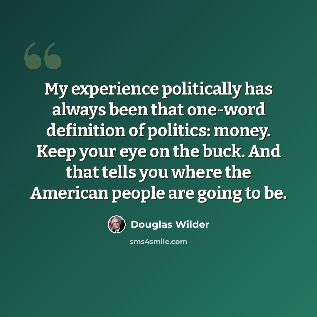 “My experience politically has always been that one-word definition of politics: money. Keep your eye on the buck. And that tells you where the American people are going to be.” quote by Douglas Wilder