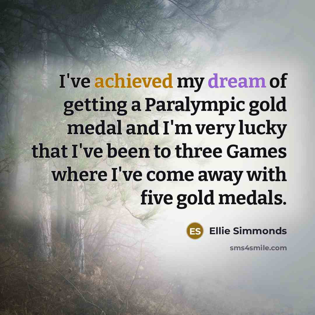 “I've achieved my dream of getting a Paralympic gold medal and I'm very lucky that I've been to three Games where I've come away with five gold medals.” quote by Ellie Simmonds
