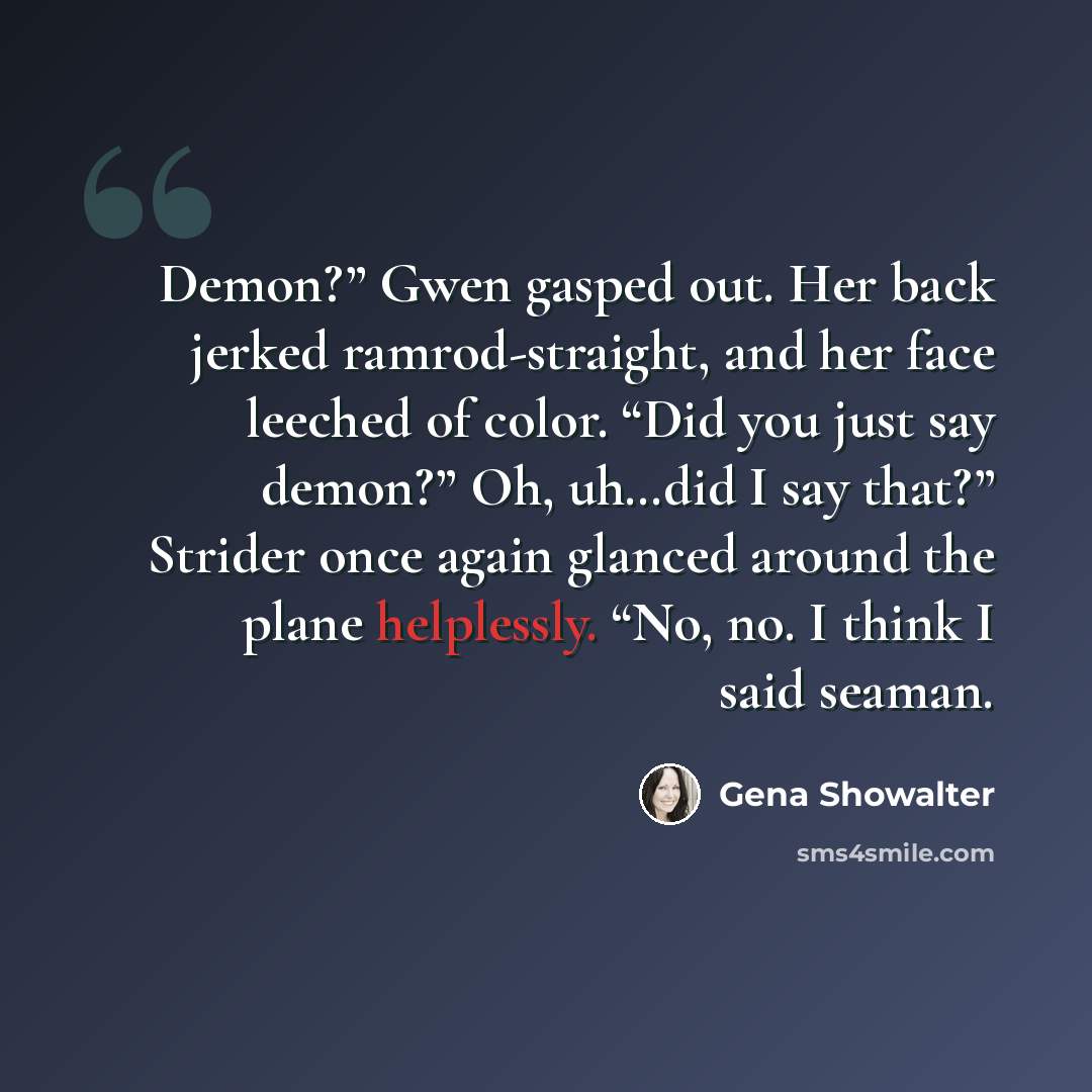 “Demon?” Gwen gasped out. Her back jerked ramrod-straight, and her face leeched of color. “Did you just say demon?” Oh, uh…did I say that?” Strider once again glanced around the plane helplessly. “No, no. I think I said seaman.” quote by Gena Showalter