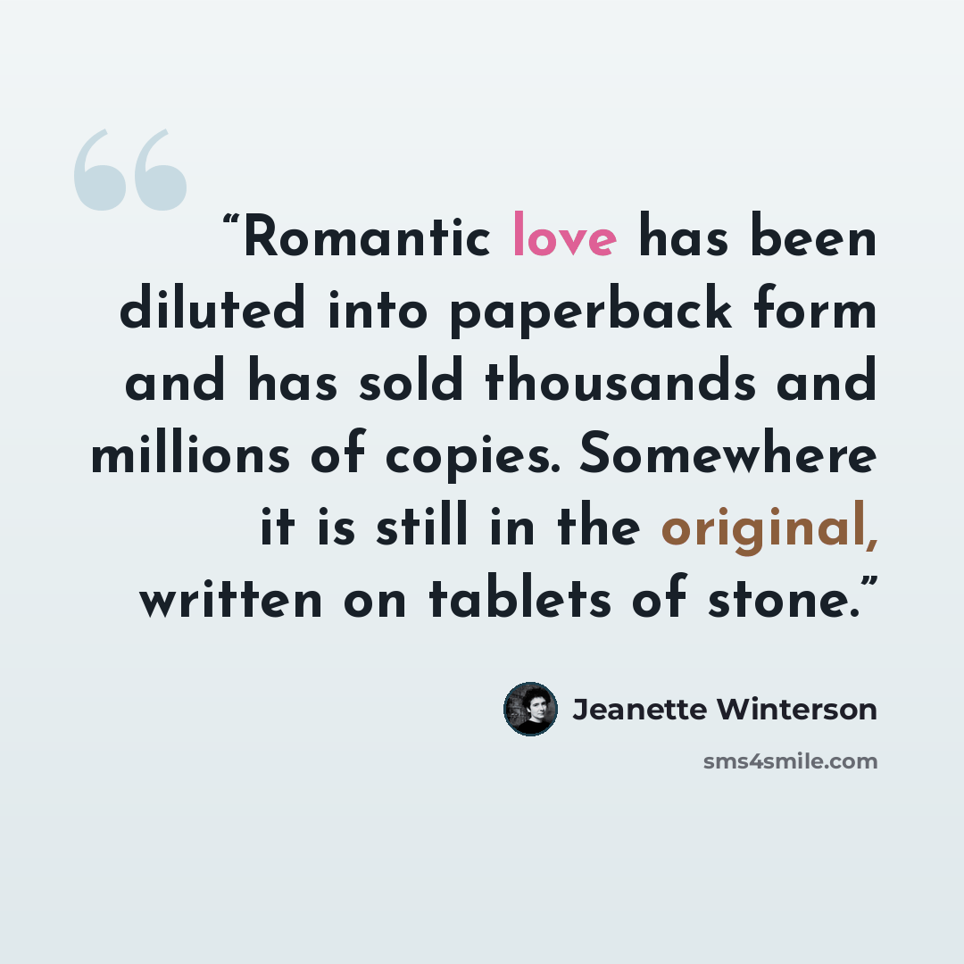 “Romantic love has been diluted into paperback form and has sold thousands and millions of copies. Somewhere it is still in the original, written on tablets of stone.” quote by Jeanette Winterson