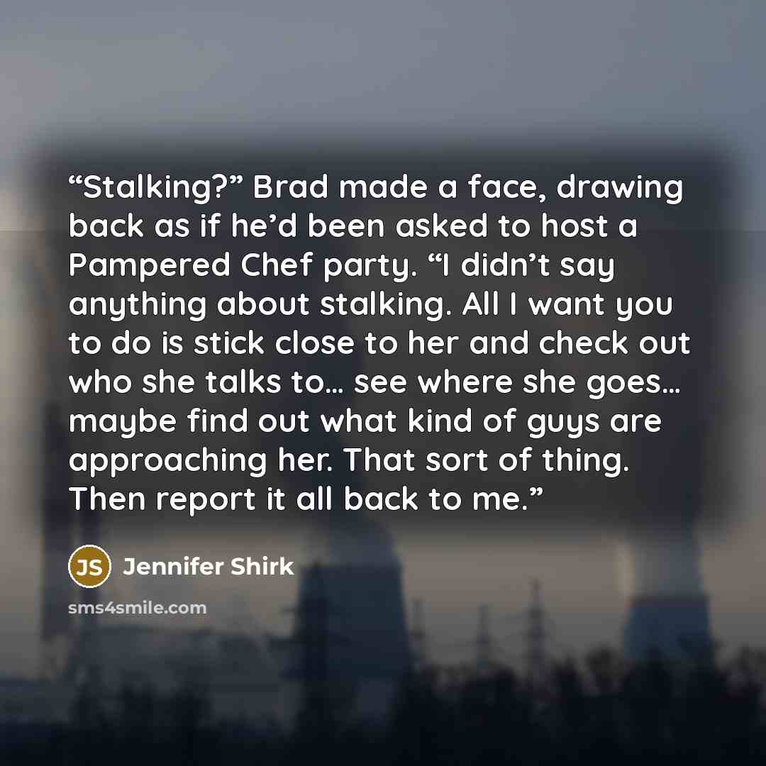 “Stalking?” Brad made a face, drawing back as if he’d been asked to host a Pampered Chef party. “I didn’t say anything about stalking. All I want you to do is stick close to her and check out who she talks to… see where she goes… maybe find out what kind of guys are approaching her. That sort of…” quote by Jennifer Shirk