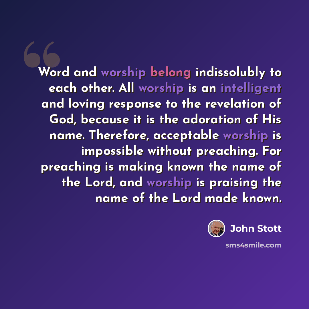 “Word and worship belong indissolubly to each other. All worship is an intelligent and loving response to the revelation of God, because it is the adoration of His name. Therefore, acceptable worship is impossible without preaching. For preaching is making known the name of the Lord, and worship is…” quote by John Stott
