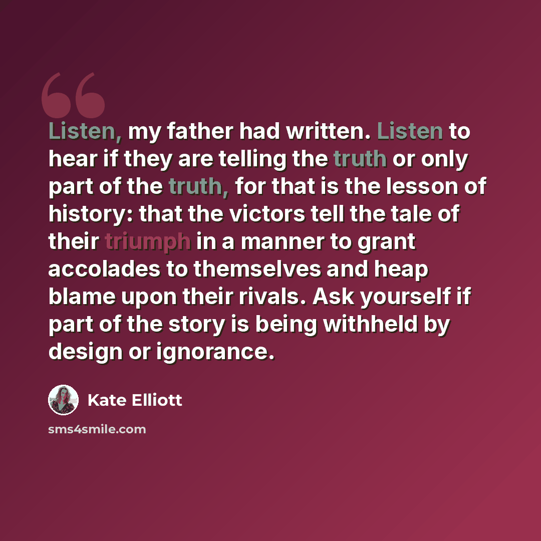 “Listen, my father had written. Listen to hear if they are telling the truth or only part of the truth, for that is the lesson of history: that the victors tell the tale of their triumph in a manner to grant accolades to themselves and heap blame upon their rivals. Ask yourself if part of the story…” quote by Kate Elliott