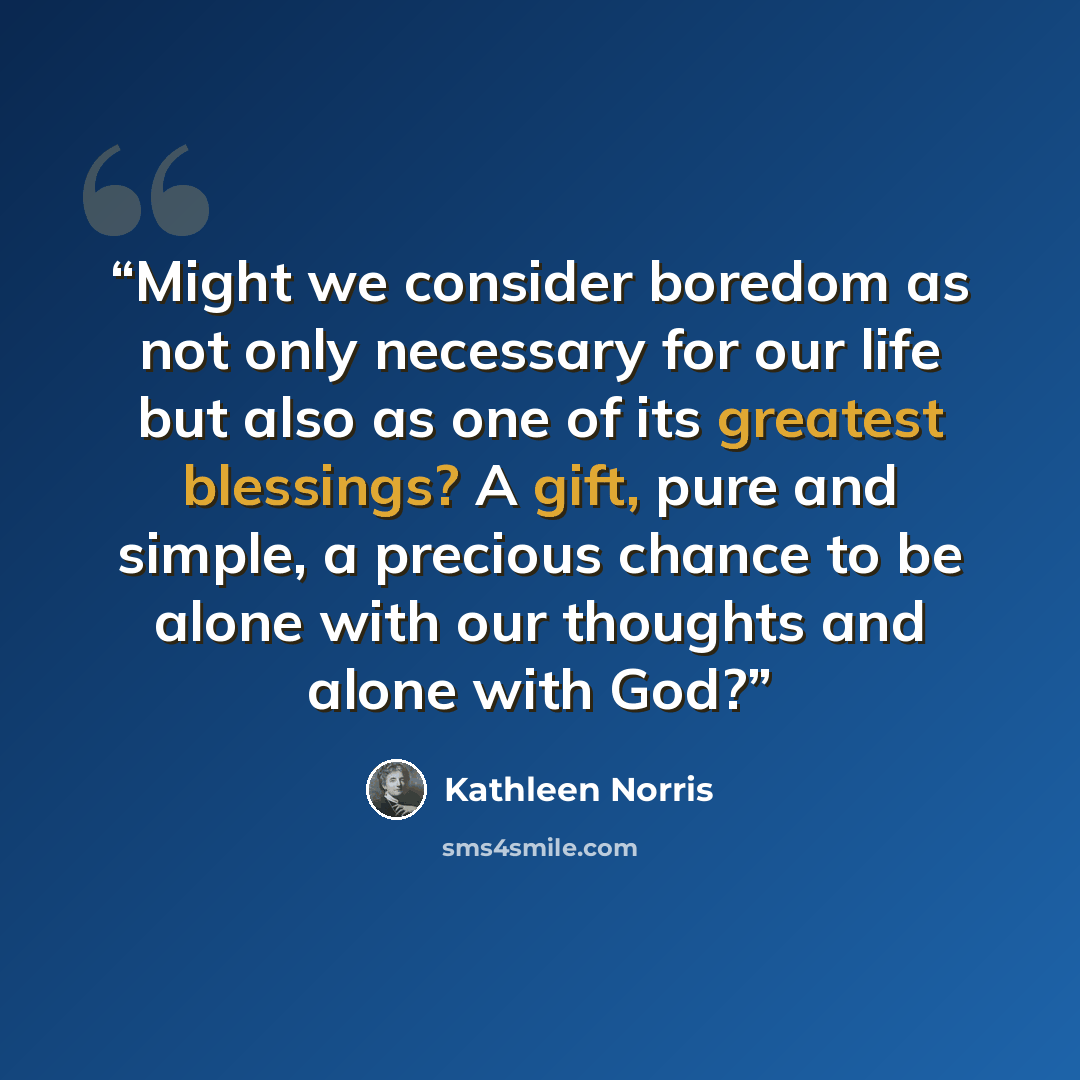 “Might we consider boredom as not only necessary for our life but also as one of its greatest blessings? A gift, pure and simple, a precious chance to be alone with our thoughts and alone with God?” quote by Kathleen Norris