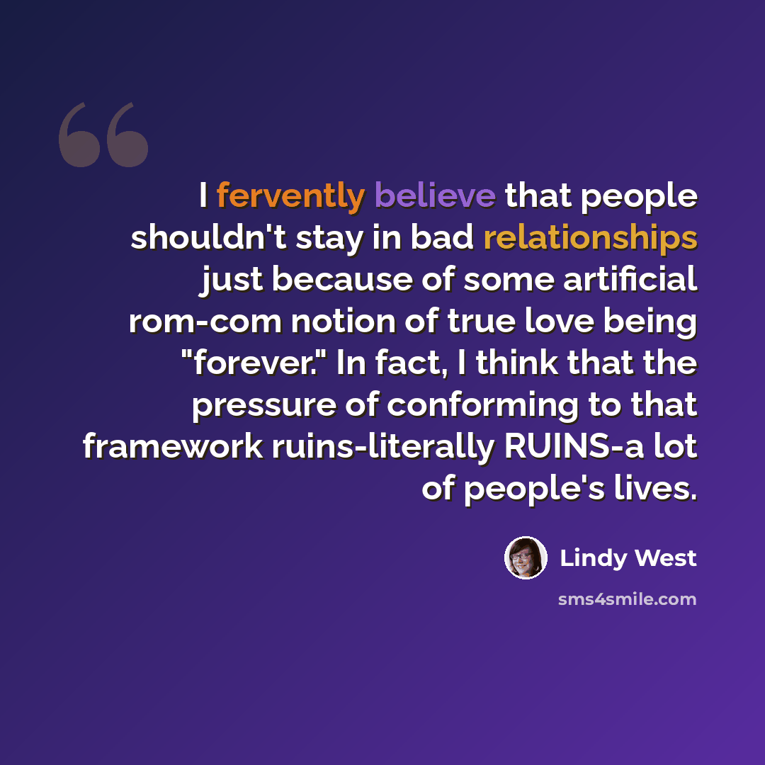 “I fervently believe that people shouldn't stay in bad relationships just because of some artificial rom-com notion of true love being "forever." In fact, I think that the pressure of conforming to that framework ruins-literally RUINS-a lot of people's lives.” quote by Lindy West
