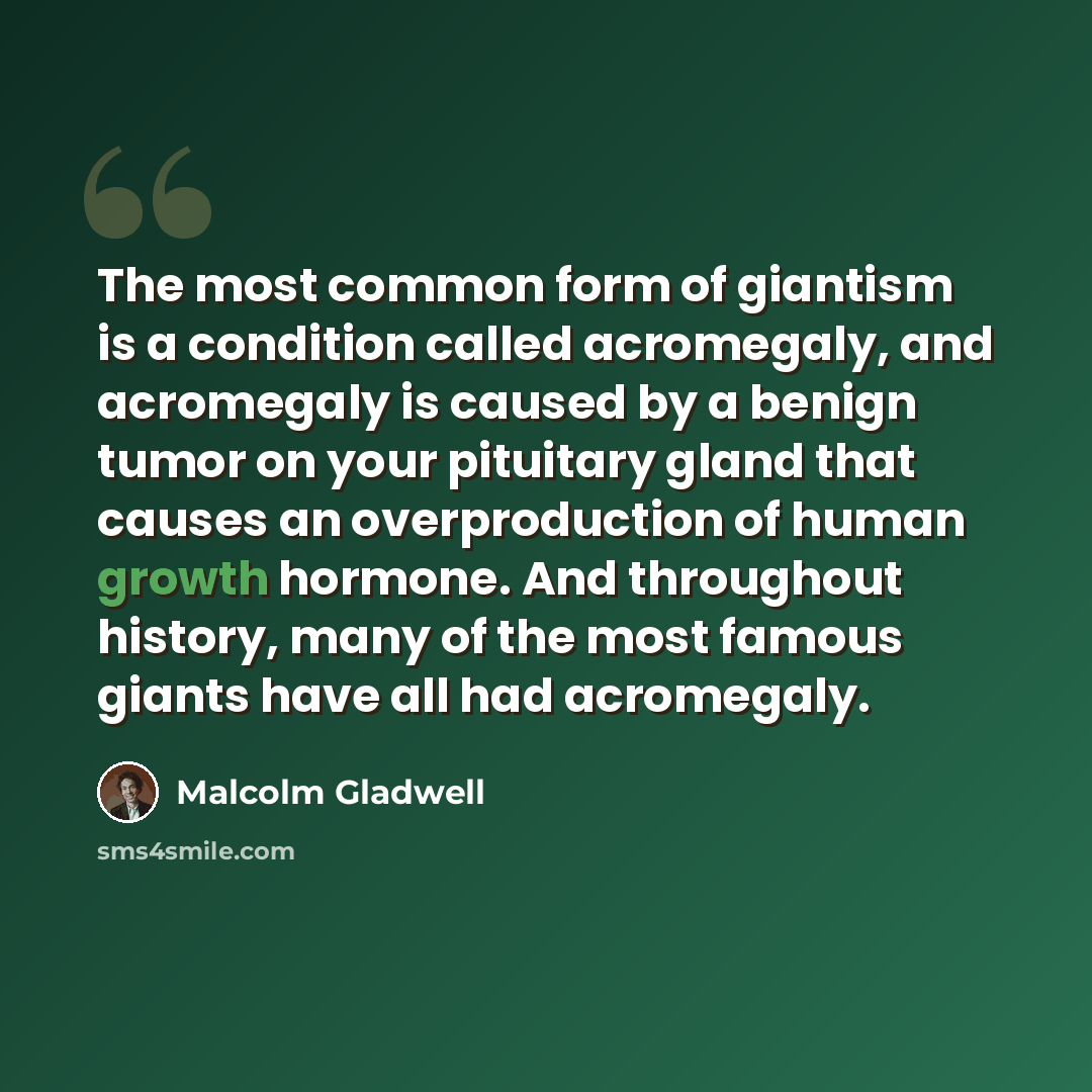 “The most common form of giantism is a condition called acromegaly, and acromegaly is caused by a benign tumor on your pituitary gland that causes an overproduction of human growth hormone. And throughout history, many of the most famous giants have all had acromegaly.” quote by Malcolm Gladwell