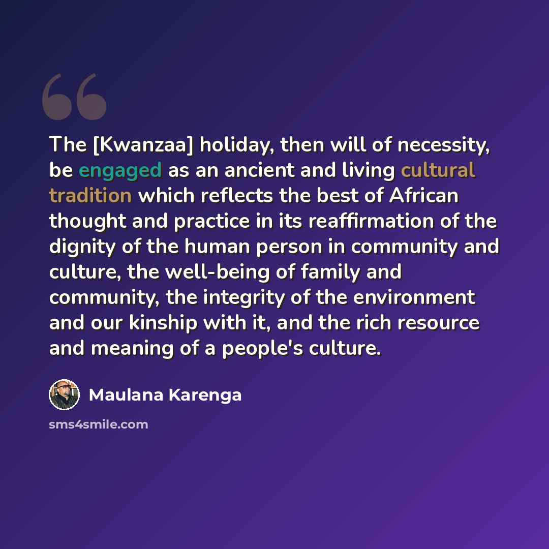 “The [Kwanzaa] holiday, then will of necessity, be engaged as an ancient and living cultural tradition which reflects the best of African thought and practice in its reaffirmation of the dignity of the human person in community and culture, the well-being of family and community, the integrity of…” quote by Maulana Karenga