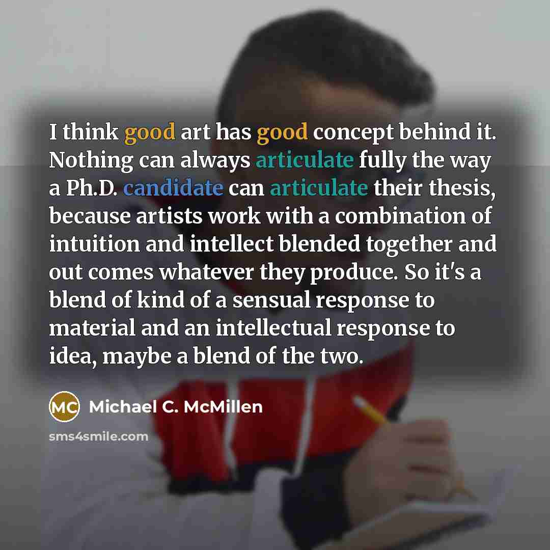 “I think good art has good concept behind it. Nothing can always articulate fully the way a Ph.D. candidate can articulate their thesis, because artists work with a combination of intuition and intellect blended together and out comes whatever they produce. So it's a blend of kind of a sensual…” quote by Michael C. McMillen
