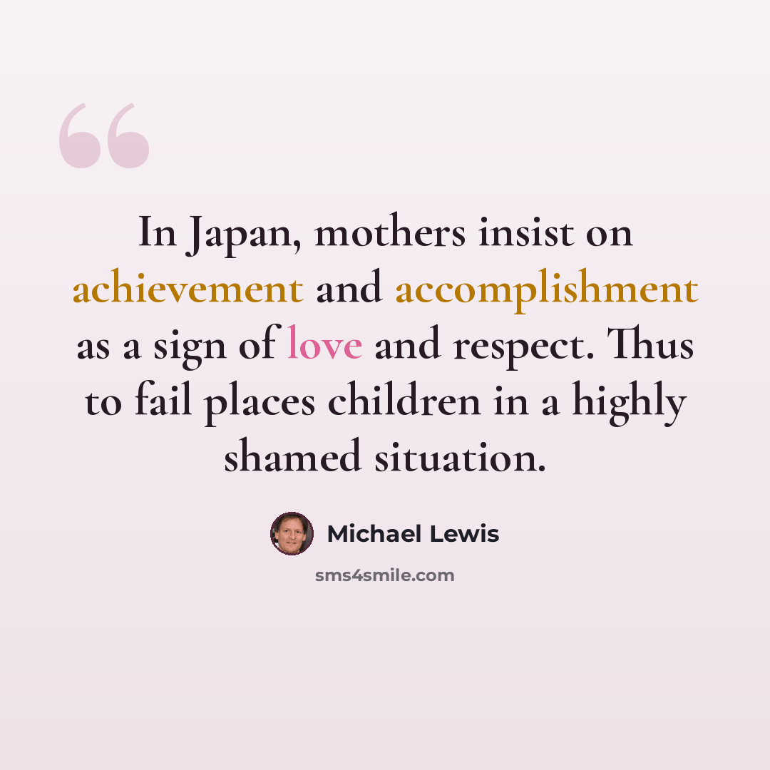 “In Japan, mothers insist on achievement and accomplishment as a sign of love and respect. Thus to fail places children in a highly shamed situation.” quote by Michael Lewis